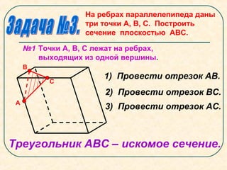 На ребрах параллелепипеда даны
три точки А, В, С. Построить
сечение плоскостью АВС.
№1 Точки А, В, С лежат на ребрах,
выходящих из одной вершины.
А
В
С
1) Провести отрезок АВ.
2) Провести отрезок ВС.
3) Провести отрезок АС.
Треугольник АВС – искомое сечение.
 