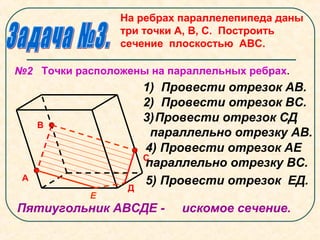 На ребрах параллелепипеда даны
три точки А, В, С. Построить
сечение плоскостью АВС.
А
В
С
№2 Точки расположены на параллельных ребрах.
Д
1) Провести отрезок АВ.
2) Провести отрезок ВС.
3)Провести отрезок СД
параллельно отрезку АВ.
Пятиугольник АВСДЕ - искомое сечение.
Е
4) Провести отрезок АЕ
параллельно отрезку ВС.
5) Провести отрезок ЕД.
 