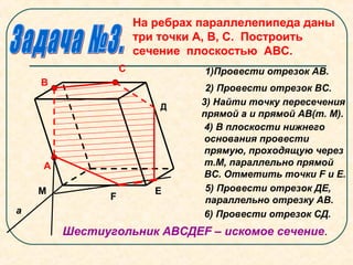 На ребрах параллелепипеда даны
три точки А, В, С. Построить
сечение плоскостью АВС.
А
В
С
М
F
Е
1)Провести отрезок АВ.
2) Провести отрезок ВС.
а
3) Найти точку пересечения
прямой а и прямой АВ(т. М).
4) В плоскости нижнего
основания провести
прямую, проходящую через
т.М, параллельно прямой
ВС. Отметить точки F и Е.
5) Провести отрезок ДЕ,
параллельно отрезку АВ.
Д
6) Провести отрезок СД.
Шестиугольник АВСДЕF – искомое сечение.
 