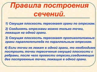 Правила построения
сечений.
1) Секущая плоскость пересекает грани по отрезкам.
2) Соединять отрезками можно только точки,
лежащие на одной грани.
3) Секущая плоскость пересекает противоположные
грани параллелепипеда по параллельным отрезкам.
4) Если точки не лежат в одной грани, то необходимо
построить точки пересечения секущей плоскости с
ребрами, после чего провести отрезки,соединяющие
две построенные точки, лежащие в одной грани.
 