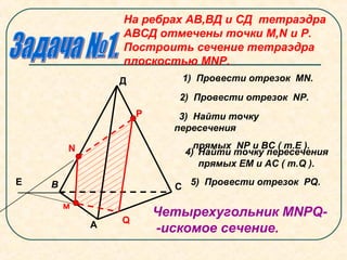 На ребрах АВ,ВД и СД тетраэдра
АВСД отмечены точки М,N и Р.
Построить сечение тетраэдра
плоскостью МNР.
N
м
Р
А
В С
Д
Е
Q
1) Провести отрезок МN.
2) Провести отрезок NР.
3) Найти точку
пересечения
прямых NР и ВС ( т.Е ).
4) Найти точку пересечения
прямых ЕМ и АС ( т.Q ).
5) Провести отрезок PQ.
Четырехугольник МNРQ-
-искомое сечение.
 
