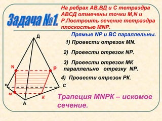 N
м
р
А
в С
Д
На ребрах АВ,ВД и С тетраэдра
АВСД отмечены точки М,N и
Р.Построить сечение тетраэдра
плоскостью МNР.
Прямые NР и ВС параллельны.
1) Провести отрезок MN.
2) Провести отрезок NР.
3) Провести отрезок МК
параллельно отрезку NР.
К
4) Провести отрезок РК.
Трапеция МNРК – искомое
сечение.
 
