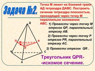 Точка М лежит на боковой грани
АД тетраэдра ДАВС. Построить
сечение тетраэдра плоскостью,
проходящей через точку М
параллельно основанию
АВС.
А
в С
Д
М
Q
Р
R
1) Провести через точку М
отрезок QР, параллельный
отрезку АВ.
2) Провести через точку Р
отрезок РR, параллельный
отрезку АС.
Треугольник QPR-
-искомое сечение.
3) Провести отрезок QR .
 