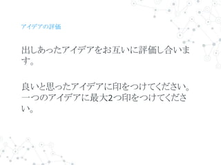 アイデアの評価
出しあったアイデアをお互いに評価し合いま
す。
良いと思ったアイデアに印をつけてください。
一つのアイデアに最大2つ印をつけてくださ
い。
 