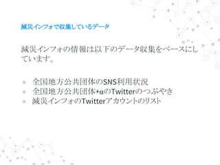 減災インフォで収集しているデータ
減災インフォの情報は以下のデータ収集をベースにし
ています。
● 全国地方公共団体のSNS利用状況
● 全国地方公共団体+αのTwitterのつぶやき
● 減災インフォのTwitterアカウントのリスト
 