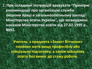 2. При складанні інструкцій врахувати "Примірні
рекомендації про організацію служби
охорони праці в загальноосвітньому закладі
Міністерства освіти України", що затверджені
наказом Міністерства освіти від 27.02.1995 р.,
№92.
. Учитель з предмета «Захист Вітчизни»
повинен мати вищу професійну або
спеціальну підготовку, а також військову
освіту без вимог до стажу роботи.
 
