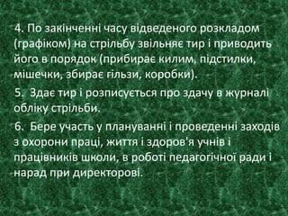 4. По закінченні часу відведеного розкладом
(графіком) на стрільбу звільняє тир і приводить
його в порядок (прибирає килим, підстилки,
мішечки, збирає гільзи, коробки).
5. Здає тир і розписується про здачу в журналі
обліку стрільби.
6. Бере участь у плануванні і проведенні заходів
з охорони праці, життя і здоров'я учнів і
працівників школи, в роботі педагогічної ради і
нарад при директорові.
 