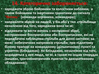 14. Категорично забороняється:
• заряджати зброю бойовими та холостими набоями, а
також бойовими та інертними гранатами до сигналу
"Вогонь" (команди керівника, командира);
• направляти зброю на людей, у бік або у тил стрільбища
незалежно від того, заряджена вона чи ні;
• відкривати та вести вогонь з несправної зброї,
несправними боєприпасами або боєприпасами, які не
передбачені таблицями стрільби для даної системи; за
межі небезпечних напрямків стрільби; при піднятому
білому прапорі на командному (дільничному) пункті та
укриттях (бліндажах): по бліндажах, незалежно від того,
знаходяться у них люди, чи ні, а також по інших спорудах
(вишках, тригонометричних пунктах та декоративному
обладнанню);
 