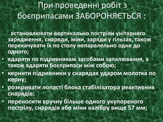 При проведенні робіт з
боєприпасами ЗАБОРОНЯЄТЬСЯ :
встановлювати вертикально постріли унітарного
зарядження, снаряди, міни, заряди у гільзах, також
перекачувати їх по столу непаралельно одне до
одного;
• вдаряти по підривникам засобами запалювання, а
також вдаряти боєприпаси між собою;
• кернити підривники у снарядах ударом молотка по
керну;
• розкривати лопасті блока стабілізатора реактивних
снарядів;
• переносити вручну більше одного укупореного
пострілу, снарядів або міни калібру вище 57 мм;
 