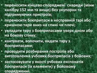 • переносити кінцево споряджені снаряди (міни
калібру 152 мм та вище) без укупорки та
підтримуючих пристроїв;
• переносити боєприпаси в несправній тарі або
кришкою тари вниз на спині чи плечі;
• укладати тару з боєприпасами уверх дном або
на бокову стінку;
• кантувати, волочити, кидати тару з
боєприпасами;
• проводити розбирання пострілів або
виготовлення учбових боєприпасів з бойових;
• застосовувати у якості учбових експонатів
боєприпаси (їх елементи) у бойовому
спорядженні.
 