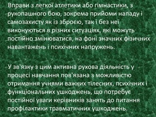 Вправи з легкої атлетики або гімнастики, з
рукопашного бою, зокрема прийоми нападу і
самозахисту як із зброєю, так і без неї
виконуються в різних ситуаціях, які можуть
постійно змінюватися, на фоні значних фізичних
навантажень і психічних напружень.
У зв'язку з цим активна рухова діяльність у
процесі навчання пов'язана з можливістю
отримання учнями важких тілесних, психічних і
функціональних ушкоджень, що потребує
постійної уваги керівників занять до питання
профілактики травматичних ушкоджень.
 