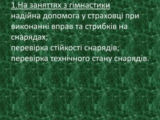 1.На заняттях з гімнастики
надійна допомога у страховці при
виконанні вправ та стрибків на
снарядах;
перевірка стійкості снарядів;
перевірка технічного стану снарядів.
 