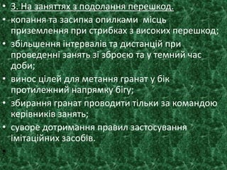 • 3. На заняттях з подолання перешкод.
• копання та засипка опилками місць
приземлення при стрибках з високих перешкод;
• збільшення інтервалів та дистанцій при
проведенні занять зі зброєю та у темний час
доби;
• винос цілей для метання гранат у бік
протилежний напрямку бігу;
• збирання гранат проводити тільки за командою
керівників занять;
• суворе дотримання правил застосування
імітаційних засобів.
•
 