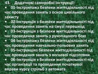 43. Додаткові саморобні інструкції:
• 01-Інструктажз безпеки життєдіяльності під
час проведення занять з основ цивільного
захисту
• 02-Інструкція з безпеки життєдіяльності під
час проведення занять на смузі перешкод
• 03-Інструкція з безпеки життєдіяльності під
час проведення занять з рукопашного бою
• 04-Інструктажз безпеки життєдіяльності під
час проведення навчально-польових занять
• 05-Інструкціяз безпеки життєдіяльності під
час проведення занять з вогневої підготовки
• 06-Інструкція з безпеки життєдіяльності під
час організації та проведення початкової
вправи курсу стрільб з автомата
 