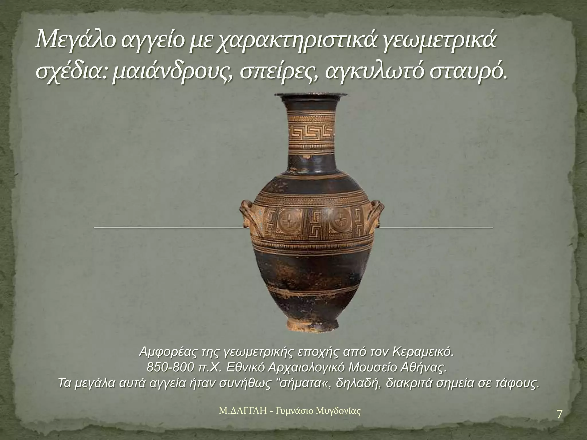 7Μ.ΔΑΓΓΛΗ - Γυμνάσιο Μυγδονίας
Μεγάλο αγγείο με χαρακτηριστικά γεωμετρικά
σχέδια: μαιάνδρους, σπείρες, αγκυλωτό σταυρό.
Αμφορέας της γεωμετρικής εποχής από τον Κεραμεικό.
850-800 π.Χ. Εθνικό Αρχαιολογικό Μουσείο Αθήνας.
Τα μεγάλα αυτά αγγεία ήταν συνήθως "σήματα«, δηλαδή, διακριτά σημεία σε τάφους.
 