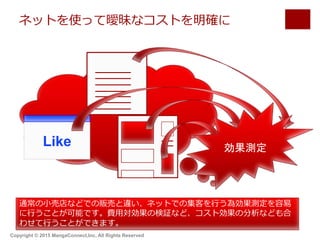 ネットを使って曖昧なコストを明確に
Like 効果測定
通常の小売店などでの販売と違い、ネットでの集客を行う為効果測定を容易
に行うことが可能です。費用対効果の検証など、コスト効果の分析なども合
わせて行うことができます。
Copyright © 2015 MangaConnect,Inc, All Rights Reserved
 