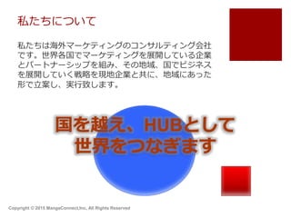 私たちについて
私たちは海外マーケティングのコンサルティング会社
です。世界各国でマーケティングを展開している企業
とパートナーシップを組み、その地域、国でビジネス
を展開していく戦略を現地企業と共に、地域にあった
形で立案し、実行致します。
国を越え、HUBとして
世界をつなぎます
Copyright © 2015 MangaConnect,Inc, All Rights Reserved
 