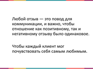 Любой отзыв — это повод для
коммуникации, и важно, чтобы
отношение как позитивному, так и
негативному отзыву было одинаковое.
Чтобы каждый клиент мог
почувствовать себя самым любимым.
 