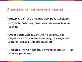 Отвечаем на позитивные отзывы
Придерживайтесь этих простых рекомендаций:
• Скорость реакции, пока эмоции клиента еще
свежие;
• Ответ в фирменном стиле и без штампов,
обращение по имени к клиенту, обсуждение
деталей заказа или обращения;
• Попытка что-то продать в ответе на отзыв — не
лучшее решение.
 