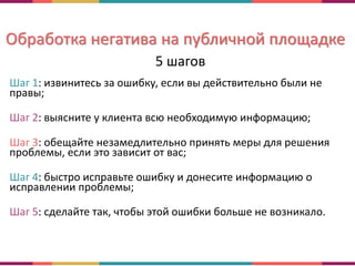 Обработка негатива на публичной площадке
5 шагов
Шаг 1: извинитесь за ошибку, если вы действительно были не
правы;
Шаг 2: выясните у клиента всю необходимую информацию;
Шаг 3: обещайте незамедлительно принять меры для решения
проблемы, если это зависит от вас;
Шаг 4: быстро исправьте ошибку и донесите информацию о
исправлении проблемы;
Шаг 5: сделайте так, чтобы этой ошибки больше не возникало.
 