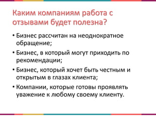 Каким компаниям работа с
отзывами будет полезна?
• Бизнес рассчитан на неоднократное
обращение;
• Бизнес, в который могут приходить по
рекомендации;
• Бизнес, который хочет быть честным и
открытым в глазах клиента;
• Компании, которые готовы проявлять
уважение к любому своему клиенту.
 