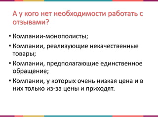 А у кого нет необходимости работать с
отзывами?
• Компании-монополисты;
• Компании, реализующие некачественные
товары;
• Компании, предполагающие единственное
обращение;
• Компании, у которых очень низкая цена и в
них только из-за цены и приходят.
 