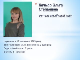 Народилася 12 листопада 1985 року
Закінчила КДПУ ім. В. Винниченка у 2008 році
Педагогічний стаж : 7 років
Вчитель 2-ї категорії
* Качмар Ольга
Степанівна
вчитель англійської мови
 