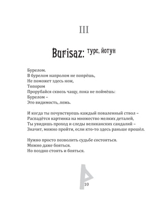 10
Бурелом.
В бурелом напролом не попрёшь,
Не поможет здесь нож,
Топором
Прорубайся сквозь чащу, пока не поймёшь:
Бурелом –
Это видимость, ложь.
И когда ты почувствуешь каждый поваленный ствол –
Распадётся картинка на множество мелких деталей,
Ты увидишь проход и следы великанских сандалий –
Значит, можно пройти, если кто­то здесь раньше прошёл.
Нужно просто позволить судьбе состояться.
Можно даже бояться.
Но поздно стоять и бояться.
III
Burisaz: турс, йотун
10
 