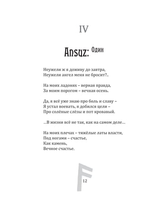 12
Неужели ж я доживу до завтра,
Неужели ангел меня не бросит?..
На моих ладонях – верная правда,
За моим порогом – вечная осень.
Да, я всё уже знаю про боль и славу –
Я устал воевать, я добился цели –
Про солёные слёзы и пот кровавый.
…В жизни всё не так, как на самом деле…
На моих плечах – тяжёлые латы власти,
Под ногами – счастье,
Как камень,
Вечное счастье.
IV
Ansuz: Один
12
 
