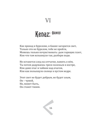 16
Как проход в буреломе, в башке загорится свет,
Только это не бурелом, тебе не пройти,
Можешь только почувствовать: дым горящих газет,
Или что там вспыхнуло так, разбери поди.
Но останется след на сетчатке, память о нём,
Ты потом додумаешь треск поленьев в костре,
Или даже очаг и чайник над очагом,
Или как полыхнуло солнце в пустом ведре.
Этот свет не будет добрым, не будет злым,
Он – чужой,
Но, может быть,
Он станет твоим.
VI
Kenaz: факел
16
 
