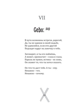18
В пути возможны встречи, дорогой,
Да, ты не одинок в своей ходьбе,
Не удивляйся, если кто другой
Подсядет вдруг на лавочку к тебе,
Заговорит, и ты его поймёшь,
А может, промолчит – глаза в глаза,
Пароль не нужен, истина – не ложь,
Он скажет то, что ты хотел сказать.
Он что­то даст тебе. А ты – ему.
Неважно – что.
Неважно – почему.
18
VII
Gebo: дар
 