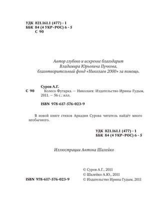 Суров А.Г.
Колесо Футарка. — Николаев: Издательство Ирины Гудым,
2011. — 56 с.: илл.
УДК 821.161.1 (477) - 1
ББК 84 (4 УКР=РОС) 6 - 5
С 90
© Издательство Ирины Гудым, 2011
© Суров А.Г., 2011
© Шалейко А.Ю., 2011
С 90
УДК 821.161.1 (477) - 1
ББК 84 (4 УКР=РОС) 6 - 5
В новой книге стихов Аркадия Сурова читатель найдёт много
необычного.
ISBN 978-617-576-023-9
ISBN 978-617-576-023-9
Автор глубоко и искренне благодарит
Владимира Юрьевича Пучкова,
благотворительный фонд «Николаев 2000» за помощь.
Иллюстрации Антона Шалейко
 