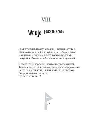 20
Этот ветер, и вправду, весёлый – поющий, густой,
Обнимаясь со мной, он трубит мне победу и славу.
Я упрямый и смелый, я, чёрт побери, молодой,
Вопреки небесам, я свободен от клятвы кровавой!
Я свободен. Я здесь. Всё, что было, уже за спиной,
Там, за призрачной гранью упавшего с неба рассвета.
Ветер пахнет цветами и птицами, пахнет весной.
Впереди ожидается лето.
Ну, лето – так лето!
VIII
Wunjo: радость, слава
20
 