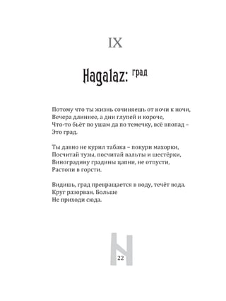 22
Потому что ты жизнь сочиняешь от ночи к ночи,
Вечера длиннее, а дни глупей и короче,
Что­то бьёт по ушам да по темечку, всё впопад –
Это град.
Ты давно не курил табака – покури махорки,
Посчитай тузы, посчитай вальты и шестёрки,
Виноградину градины цапни, не отпусти,
Растопи в горсти.
Видишь, град превращается в воду, течёт вода.
Круг разорван. Больше
Не приходи сюда.
IX
Hagalaz: град
22
 