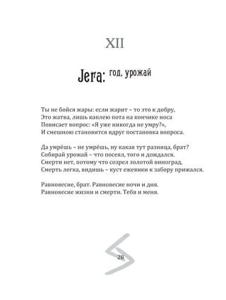 28
Ты не бойся жары: если жарит – то это к добру,
Это жатва, лишь каплею пота на кончике носа
Повисает вопрос: «Я уже никогда не умру?»,
И смешною становится вдруг постановка вопроса.
Да умрёшь – не умрёшь, ну какая тут разница, брат?
Собирай урожай – что посеял, того и дождался.
Смерти нет, потому что созрел золотой виноград,
Смерть легка, видишь – куст ежевики к забору прижался.
Равновесие, брат. Равновесие ночи и дня.
Равновесие жизни и смерти. Тебя и меня.
XII
Jera: год, урожай
28
 