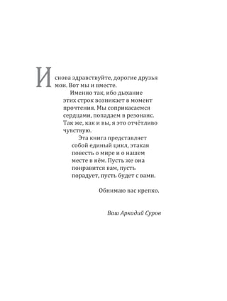 снова здравствуйте, дорогие друзья
мои. Вот мы и вместе.
Именно так, ибо дыхание
этих строк возникает в момент
прочтения. Мы соприкасаемся
сердцами, попадаем в резонанс.
Так же, как и вы, я это отчётливо
чувствую.
Эта книга представляет
собой единый цикл, этакая
повесть о мире и о нашем
месте в нём. Пусть же она
понравится вам, пусть
порадует, пусть будет с вами.
Обнимаю вас крепко.
Ваш Аркадий Суров
И
 
