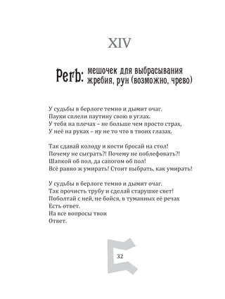 32
У судьбы в берлоге темно и дымит очаг.
Пауки сплели паутину свою в углах.
У тебя на плечах – не больше чем просто страх,
У неё на руках – ну не то что в твоих глазах.
Так сдавай колоду и кости бросай на стол!
Почему не сыграть?! Почему не поблефовать?!
Шапкой об пол, да сапогом об пол!
Всё равно ж умирать! Стоит выбрать, как умирать!
У судьбы в берлоге темно и дымит очаг.
Так прочисть трубу и сделай старушке свет!
Поболтай с ней, не бойся, в туманных её речах
Есть ответ.
На все вопросы твои
Ответ.
XIV
Perb: мешочек для выбрасывания
32
жребия, рун (возможно, чрево)
 