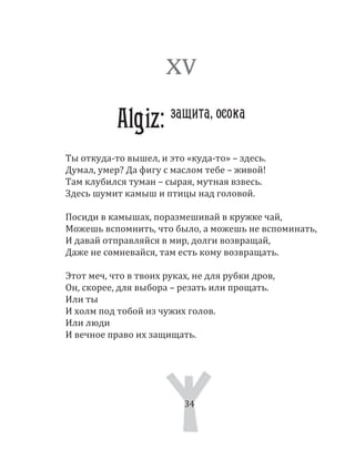 34
Ты откуда­то вышел, и это «куда­то» – здесь.
Думал, умер? Да фигу с маслом тебе – живой!
Там клубился туман – сырая, мутная взвесь.
Здесь шумит камыш и птицы над головой.
Посиди в камышах, поразмешивай в кружке чай,
Можешь вспомнить, что было, а можешь не вспоминать,
И давай отправляйся в мир, долги возвращай,
Даже не сомневайся, там есть кому возвращать.
Этот меч, что в твоих руках, не для рубки дров,
Он, скорее, для выбора – резать или прощать.
Или ты
И холм под тобой из чужих голов.
Или люди
И вечное право их защищать.
XV
Algiz: защита, осока
34
 