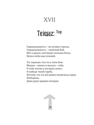 38
Справедливость – на острие стрелы,
Справедливость – тяжёлый бой.
Меч в руках, костяшки пальцев белы,
Купол неба над головой.
Ты теряешь что­то в этом бою:
Можно – жизнь и нельзя – себя.
О тебе потом у костров споют,
О победе твоей трубя,
Потому что ты всё равно окажешься прав,
Победишь,
Даже руку правую потеряв.
XVII
Teiwaz: Тюр
38
 