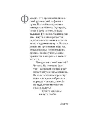 Футарк – это древнескандинав-
ский рунический алфавит –
руны. Волшебная практика,
именуемая «Колесо Футарка»,
несёт в себе не только гада-
тельную функцию. Фактически
это – карта, линия развития,
перехода от состояния к состо-
янию на духовном пути. Как во-
дится, ты приходишь туда же,
откуда вышел, но приходишь
другим, поэтому кольцо пре-
вращается в спираль, а колесо
катится.
Что делать с этой книгой?
Читать. Но не очень быс­
тро – слишком скорый рост
может затуманить сознание.
Не стоит скакать через сту-
пени или идти в обратном
порядке – опасно, занесёт
не туда, и что мне потом
с вами делать?
Будьте успешны
на пути своём.
Асуров
 