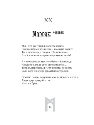44
Мы – это всё­таки я: золотое крыло,
Каждое пёрышко; вместе – высокий полёт!
Ты в шоколаде, сегодня тебе повезло –
Это ж нам всем потрясающе нынче везёт!
Я – это всё­таки мы, неизбежный расклад:
Каждому пальцу своя уготована боль,
Только, наверное, я, чёрт возьми, виноват,
Если кого­то опять придавило судьбой.
Сказано слово, подумана мысль, брошен взгляд.
Люди друг другу братья.
И ты им брат.
XX
Mannaz: человек
44
 