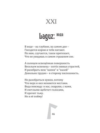 46
В воде – на глубине, на самом дне –
Гнездятся корни и тебя питают.
По ним, случается, такое притекает,
Что не увидишь в самом страшном сне.
А солнцем освещённая поверхность
Весельем вспенена – котёл живых страстей,
И разобрать меж “капни” и “налей”
Довольно трудно – в сторону поспешность.
Но разобраться нужно, потому
Что верх и низ меняются местами.
Вода повсюду: в нас, снаружи, с нами,
И светлыми щебечет голосами,
И прочит тьму.
Но я её пойму!
XXI
Laguz: вода
46
 
