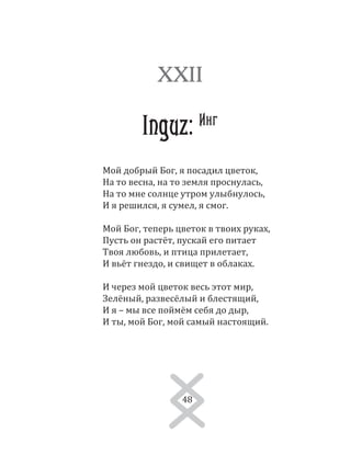 48
Мой добрый Бог, я посадил цветок,
На то весна, на то земля проснулась,
На то мне солнце утром улыбнулось,
И я решился, я сумел, я смог.
Мой Бог, теперь цветок в твоих руках,
Пусть он растёт, пускай его питает
Твоя любовь, и птица прилетает,
И вьёт гнездо, и свищет в облаках.
И через мой цветок весь этот мир,
Зелёный, развесёлый и блестящий,
И я – мы все поймём себя до дыр,
И ты, мой Бог, мой самый настоящий.
XXII
Inguz: Инг
48
 
