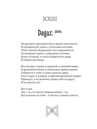 50
На рассвете пространство и время сплетаются
В серебристую ткань с золотыми кистями,
Этой тканью обеденный стол накрывается,
За которым сидеть с дорогими гостями.
Будет полдень, и гости сойдутся во двор,
И пойдёт разговор.
Все четыре стихии, и верхний, и нижний миры,
И духовный объём, и земельная пряная жизнь
Соберутся к тебе, и свои золотые дары,
Свои ладан, и смирну, и прочий красивый каприз
Принесут, и по полному праву тебе отдадут,
И останутся тут.
Вот и всё.
Это – ты, по шести направлениям – ты.
Всё сошлось на тебе – и мосты, и живые цветы.
XXIII
Dagaz: день
50
 