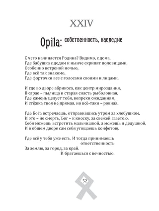 52
С чего начинается Родина? Видимо, с дома,
Где бабушка с дедом и нынче скрипят половицами,
Особенно ветреной ночью,
Где всё так знакомо,
Где форточки все с голосами своими и лицами.
И где во дворе абрикоса, как центр мироздания,
В сарае – пылища и старая снасть рыболовная,
Где камень целует тебя, вопреки ожиданиям,
И стёжка твоя не прямая, но всё­таки – ровная.
Где Бога встречаешь, отправившись утром за хлебушком,
И это – не смерть, Бог – к киоску, за свежей газетою.
Себя можешь встретить мальчишкой, а можешь и дедушкой,
И в общем дворе сам себя угощаешь конфетою.
Где всё у тебя уже есть. И тогда принимаешь
ответственность
За землю, за город, за край.
И братаешься с вечностью.
XXIV
Opila: собственность, наследие
52
 