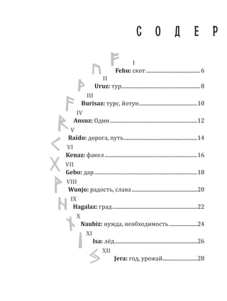 I
Fehu: скот.......................................... 6
II
Uruz: тур............................................................. 8
III
Burisaz: турс, йотун.............................................10
IV
Ansuz: Один....................................................................12
V
Raido: дорога, путь.........................................................14
VI
Kenaz: факел........................................................................16
VII
Gebo: дар................................................................................18
VIII
Wunjo: радость, слава...................................................20
IX
Hagalaz: град..................................................................22
X
Naubiz: нужда, необходимость......................24
XI
Isa: лёд................................................................26
XII
Jera: год, урожай...........................28
С О Д Е Р
II
III
X
XI
 