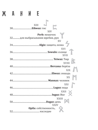 XIII
30..................................Eihwaz: тис
XIV
Perb: мешочек
32............для выбрасывания жребия, рун
XV
34...............................................Algiz: защита, осока
XVI
36.............................................................. Sowulo: солнце
XVII
38.........................................................................Teiwaz: Тюр
XVIII
40...................................................................Bercana: берёза
XIX
42......................................................................Ehwaz: лошадь
XX
44............................................................... Mannaz: человек
XXI
46.........................................................................Laguz: вода
XXII
48......................................................................Inguz: Инг
XXIII
50............................................................Dagaz: день
XXIV
Opila: собственность,
52................................................ наследие
Ж А Н И Е
XVI
 