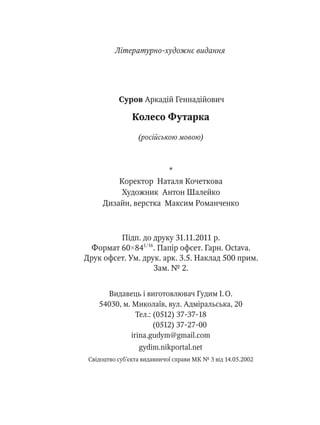 *
Коректор Наталя Кочеткова
Художник Антон Шалейко
Дизайн, верстка Максим Романченко
Видавець і виготовлювач Гудим І. О.
54030, м. Миколаїв, вул. Адміральська, 20
Тел.: (0512) 37-37-18
(0512) 37-27-00
irina.gudym@gmail.com
gydim.nikportal.net
Свідоцтво суб’єкта видавничої справи МК № 3 від 14.05.2002
Підп. до друку 31.11.2011 р.
Формат 60×841/16
. Папір офсет. Гарн. Octava.
Друк офсет. Ум. друк. арк. 3.5. Наклад 500 прим.
Зам. № 2.
Суров Аркадій Геннадійович
Колесо Футарка
(російською мовою)
Літературно-художнє видання
 