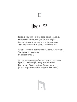 8
Камень молчит, но он знает, зачем молчит.
Ветер свивает дорожную пыль в жгуты.
Лес по ночам то ли плачет, то ли кричит.
Ты – это всё­таки, знаешь, не только ты.
Жизнь – это всё­таки, знаешь, не только жизнь,
Это немного и смерть.
Половым путём.
Ляг на траву, каждый день на траву ложись,
Просто почувствуй, не думая ни о чём,
Будто ты – бык, у тебя на башке рога.
(Только траву не ешь – уйдёшь в облака.)
8
II
Uruz: тур
 