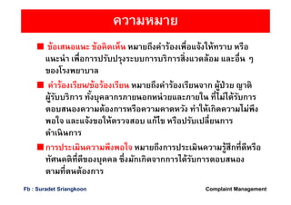 ความหมาย
ข้อเสนอแนะ ข้อคิดเห็น หมายถึงคําร้องเพือแจ้งให้ทราบ หรือ
แนะนํา เพือการปรับปรุงระบบการบริการสิงแวดล้อม และอืน ๆ
ของโรงพยาบาล
คําร้องเรียน/ข้อร้องเรียน หมายถึงคําร้องเรียนจาก ผู้ป่วย ญาติ
ผู้รับบริการ ทังบุคลากรภายนอกหน่วยและภายใน ทีไม่ได้รับการ
ตอบสนองความต้องการหรือความคาดหวัง ทําให้เกิดความไม่พึง
พอใจ และแจ้งขอให้ตรวจสอบ แก้ไข หรือปรับเปลียนการ
ดําเนินการ
การประเมินความพึงพอใจ หมายถึงการประเมินความรู้สึกทีดีหรือ
ทัศนคติทีดีของบุคคล ซึงมักเกิดจากการได้รับการตอบสนอง
ตามทีตนต้องการ
Complaint ManagementFb : Suradet Sriangkoon
 